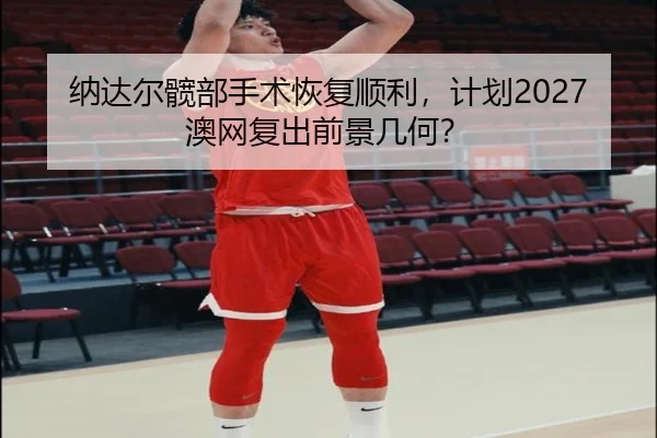 纳达尔髋部手术恢复顺利，计划2027澳网复出前景几何？